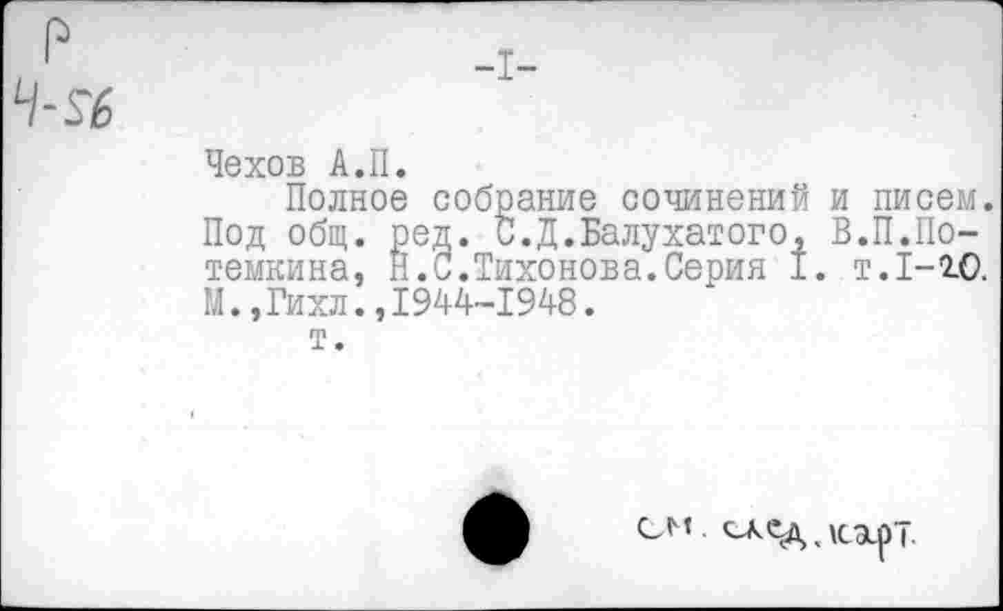 ﻿Чехов А.II.
Полное собрание сочинений и писем. Под общ. ред. С.Д.Балухатого, В.П.Потемки на, Н.С.Тихонова.Серия I. т. 1-10. М.,Гихл.,1944-1948.
т.
см «гле-д, кэсрТ